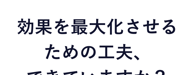 こんなお悩みありませんか？
効果を最大化させるための工夫、
できていますか？
“なんとなく”の運用では
成果が出ません
