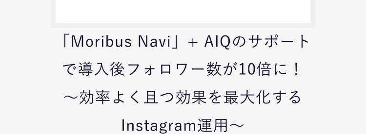 「Moribus Navi」+ AIQのサポートで導入後フォロワー数が10倍に！
〜効率よく且つ効果を最大化するInstagram運用〜