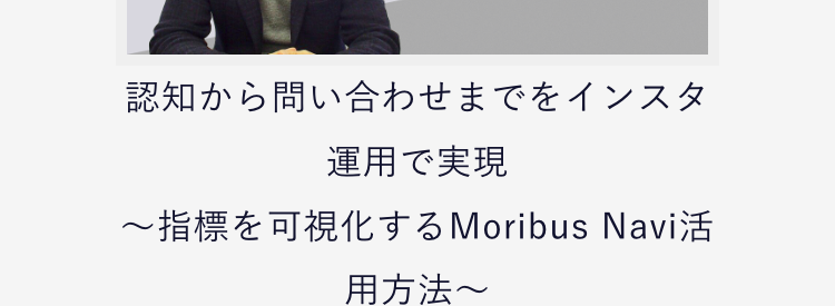 認知から問い合わせまでをインスタ運用で実現
〜指標を可視化するMoribus Navi活用方法〜