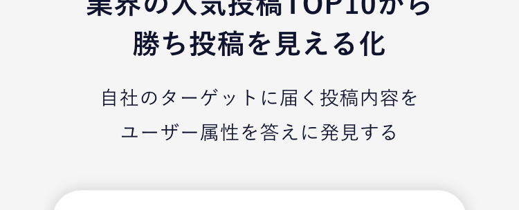 さらに！見える化
運用を全面サポートする機能が充実！
01
参考にできる、業界ごとの
成功事例を一覧表示
業界の人気投稿TOP10から勝ち投稿を見える化
人気投稿一覧から参考パターンを見える化
ハッシュタグレコメンド機能