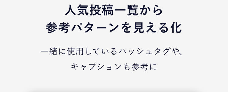 さらに！見える化
運用を全面サポートする機能が充実！
01
参考にできる、業界ごとの
成功事例を一覧表示
業界の人気投稿TOP10から勝ち投稿を見える化
人気投稿一覧から参考パターンを見える化
ハッシュタグレコメンド機能